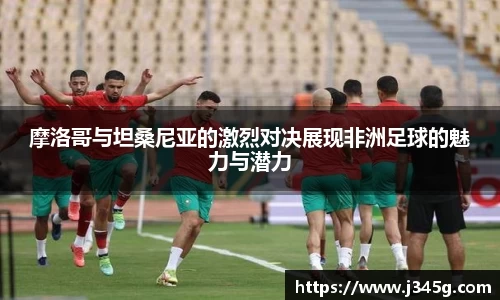 摩洛哥与坦桑尼亚的激烈对决展现非洲足球的魅力与潜力