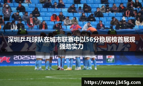 深圳乒乓球队在城市联赛中以56分稳居榜首展现强劲实力
